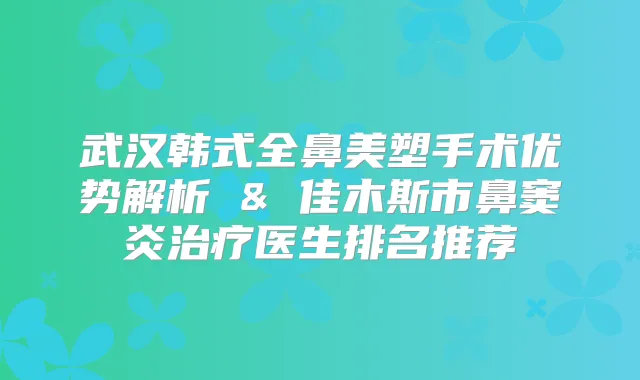 武汉韩式全鼻美塑手术优势解析 & 佳木斯市鼻窦炎医生排名推荐