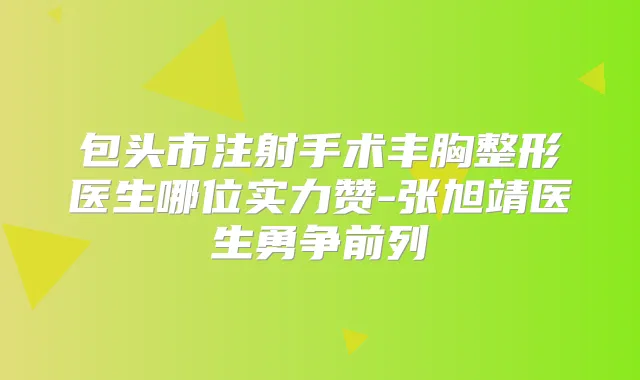 包头市注射手术丰胸整形医生哪位实力赞-张旭靖医生勇争前列