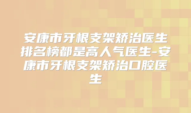 安康市牙根支架矫治医生排名榜都是高人气医生-安康市牙根支架矫治口腔医生