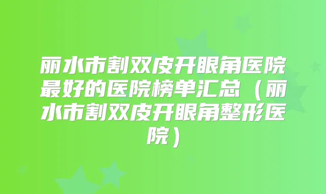 丽水市割双皮开眼角医院好的医院榜单汇总（丽水市割双皮开眼角整形医院）