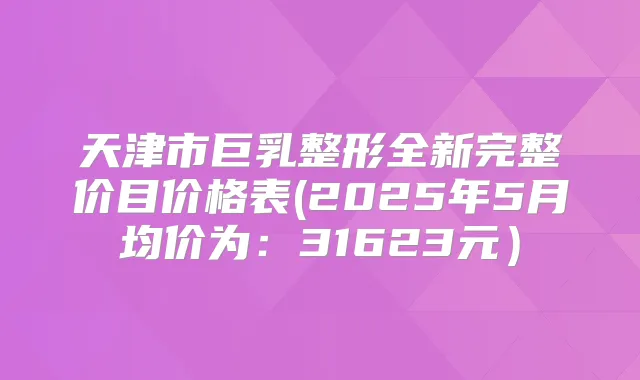 天津市巨乳整形全新完整价目价格表(2025年5月均价为：31623元）