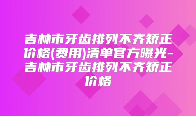 吉林市牙齿排列不齐矫正价格(费用)清单官方曝光-吉林市牙齿排列不齐矫正价格