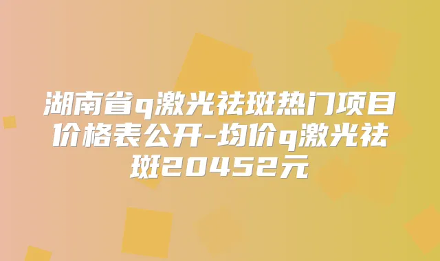 湖南省q激光祛斑热门项目价格表公开-均价q激光祛斑20452元