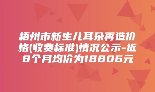 梧州市新生儿耳朵再造价格(收费标准)情况公示-近8个月均价为18806元