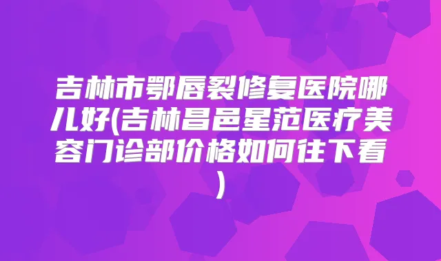 吉林市鄂唇裂修复医院哪儿好(吉林昌邑星范医疗美容门诊部价格如何往下看)