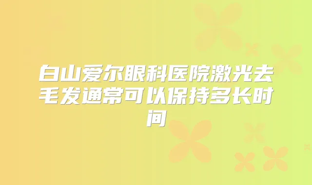白山爱尔眼科医院激光去毛发通常可以保持多长时间