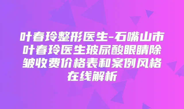 叶春玲整形医生-石嘴山市叶春玲医生玻尿酸眼睛除皱收费价格表和案例风格在线解析