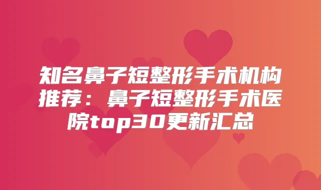 知名鼻子短整形手术机构推荐：鼻子短整形手术医院top30更新汇总