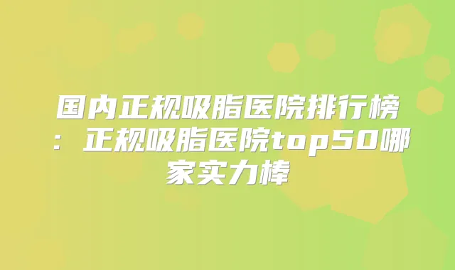 国内正规吸脂医院排行榜:正规吸脂医院top50哪家实力棒