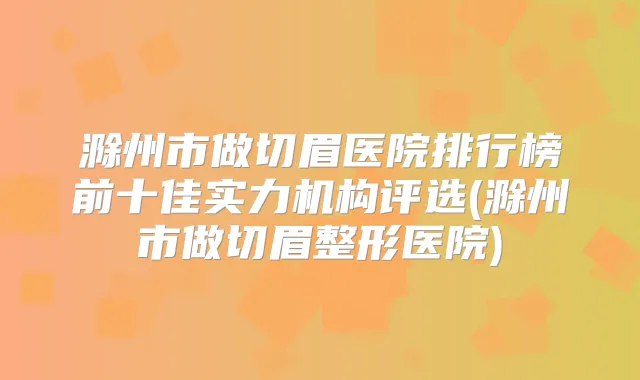 滁州市做切眉医院排行榜前十佳实力机构评选(滁州市做切眉整形医院)
