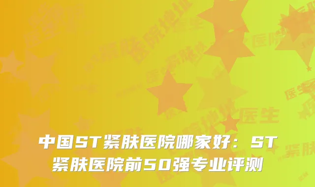 中国ST紧肤医院哪家好：ST紧肤医院前50强专业评测