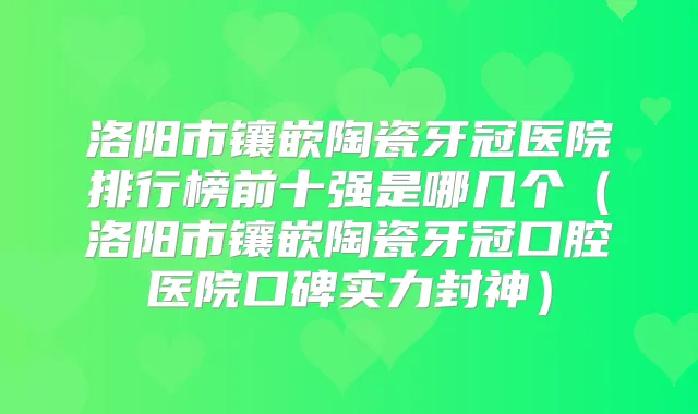 洛阳市镶嵌陶瓷牙冠医院排行榜前十强是哪几个（洛阳市镶嵌陶瓷牙冠口腔医院口碑实力封神）