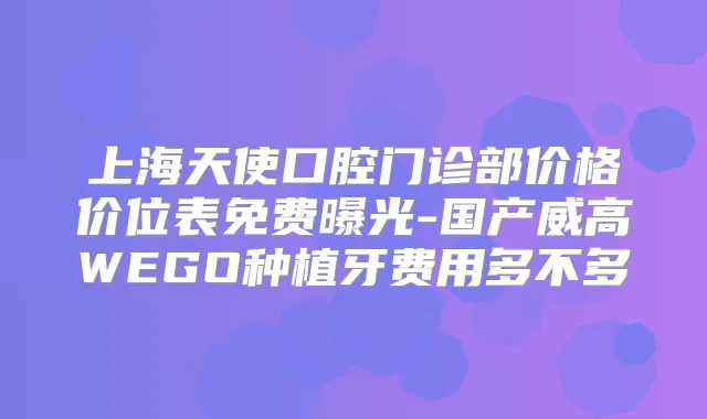 上海天使口腔门诊部价格价位表免费曝光-国产威高WEGO种植牙费用多不多