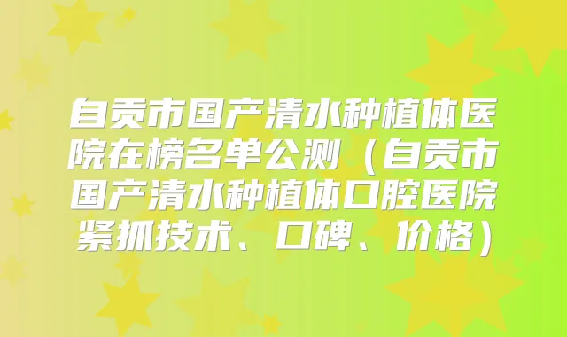 自贡市国产清水种植体医院在榜名单公测（自贡市国产清水种植体口腔医院紧抓技术、口碑、价格）