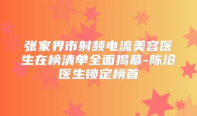 张家界市射频电流美容医生在榜清单全面揭幕-陈沧医生锁定榜首