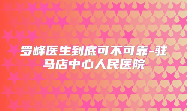 罗峰医生到底可不可靠-驻马店中心人民医院