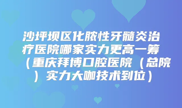 沙坪坝区化脓性牙髓炎医院哪家实力更高一筹（重庆拜博口腔医院（总院）实力大咖技术到位）