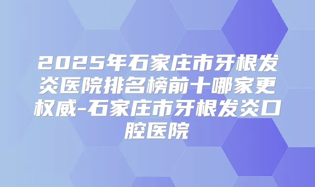 2025年石家庄市牙根发炎医院排名榜前十哪家更-石家庄市牙根发炎口腔医院