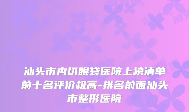 汕头市内切眼袋医院上榜清单前十名评价极高-排名前面汕头市整形医院