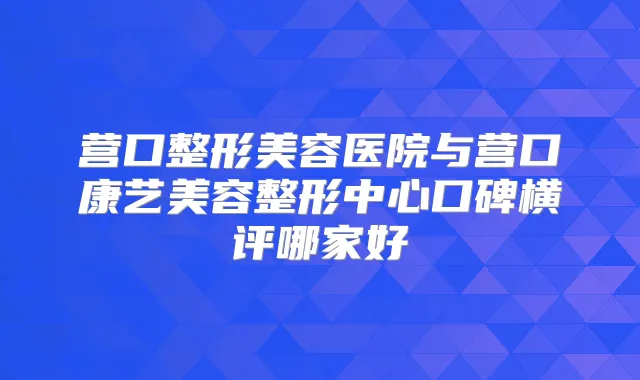 营口整形美容医院与营口康艺美容整形中心口碑横评哪家好