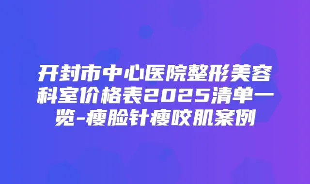 开封市中心医院整形美容科室价格表2025清单一览-瘦脸针瘦咬肌案例