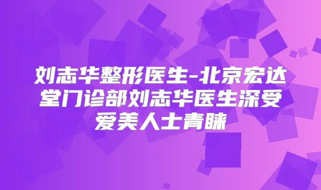 刘志华整形医生-北京宏达堂门诊部刘志华医生深受爱美人士青睐