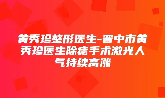 黄秀珍整形医生-晋中市黄秀珍医生除痣手术激光人气持续高涨