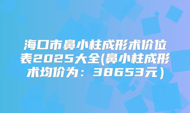 海口市鼻小柱成形术价位表2025大全(鼻小柱成形术均价为：38653元）