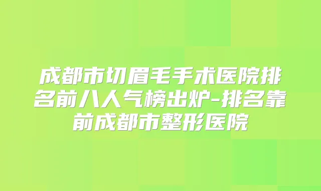 成都市切眉毛手术医院排名前八人气榜出炉-排名靠前成都市整形医院