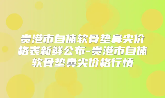 贵港市自体软骨垫鼻尖价格表新鲜公布-贵港市自体软骨垫鼻尖价格行情