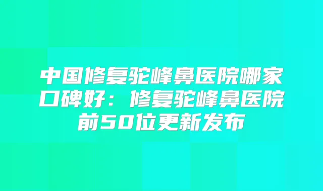 中国修复驼峰鼻医院哪家口碑好：修复驼峰鼻医院前50位更新发布