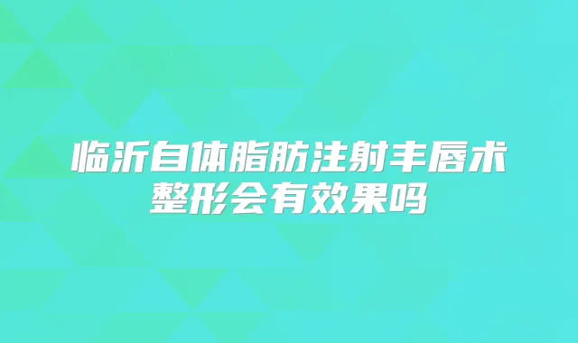 临沂自体脂肪注射丰唇术整形会有效果吗