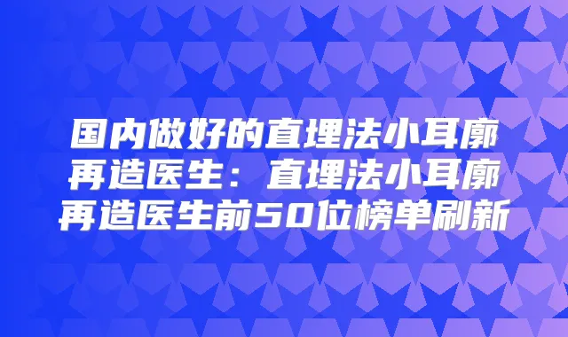 国内做好的直埋法小耳廓再造医生：直埋法小耳廓再造医生前50位榜单刷新