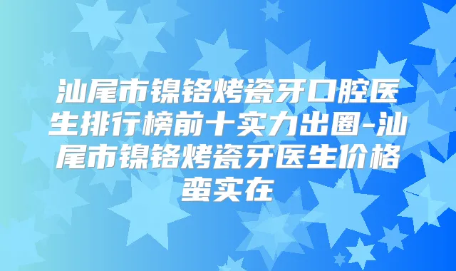 汕尾市镍铬烤瓷牙口腔医生排行榜前十实力出圈-汕尾市镍铬烤瓷牙医生价格蛮实在