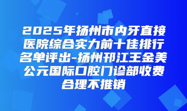 2025年扬州市内牙直接医院综合实力前十佳排行名单评出-扬州邗江王金美公元国际口腔门诊部收费合理不推销