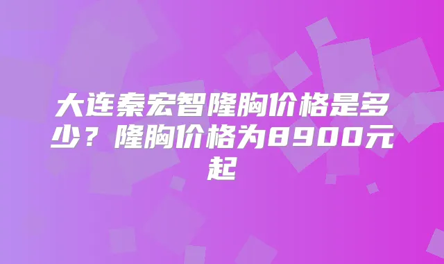 大连秦宏智隆胸价格是多少？隆胸价格为8900元起