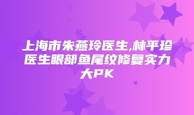 上海市朱燕玲医生,林平珍医生眼部鱼尾纹修复实力大PK