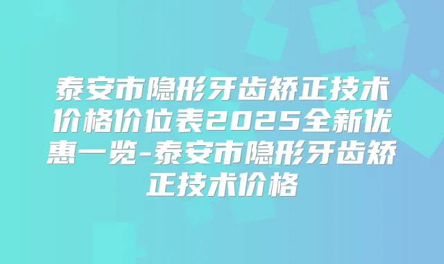 泰安市隐形牙齿矫正技术价格价位表2025全新优惠一览-泰安市隐形牙齿矫正技术价格