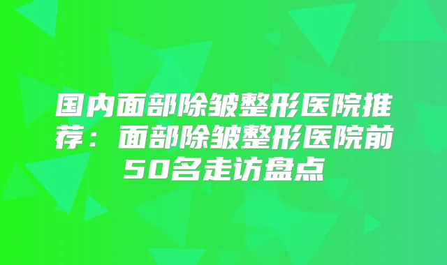 国内面部除皱整形医院推荐：面部除皱整形医院前50名走访盘点