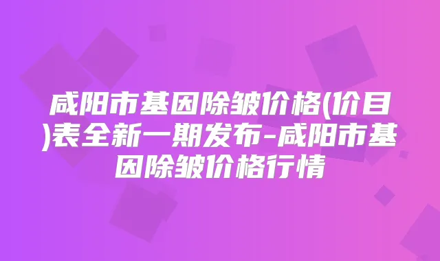 咸阳市基因除皱价格(价目)表全新一期发布-咸阳市基因除皱价格行情