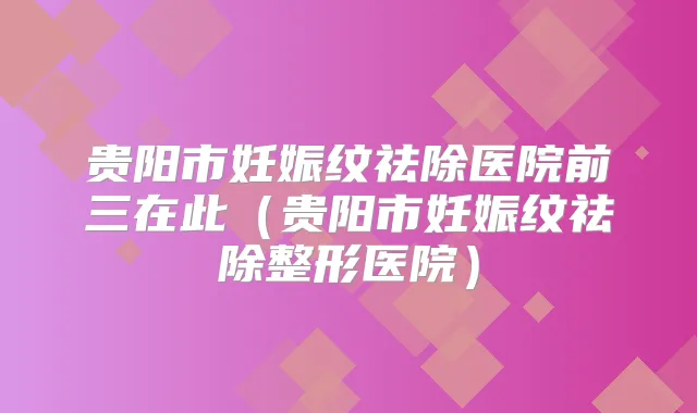 贵阳市妊娠纹祛除医院前三在此（贵阳市妊娠纹祛除整形医院）