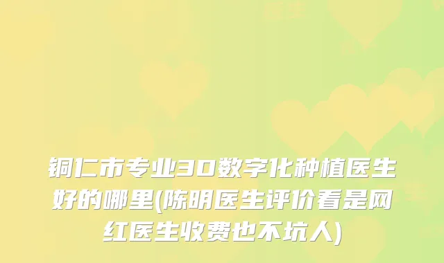 铜仁市专业3D数字化种植医生好的哪里(陈明医生评价看是网红医生收费也不坑人)