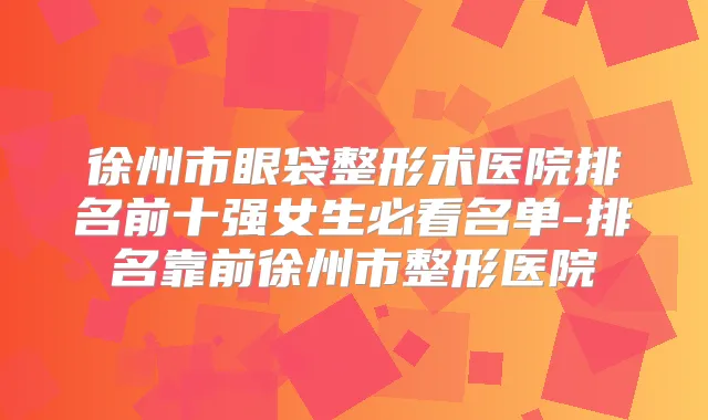 徐州市眼袋整形术医院排名前十强女生必看名单-排名靠前徐州市整形医院