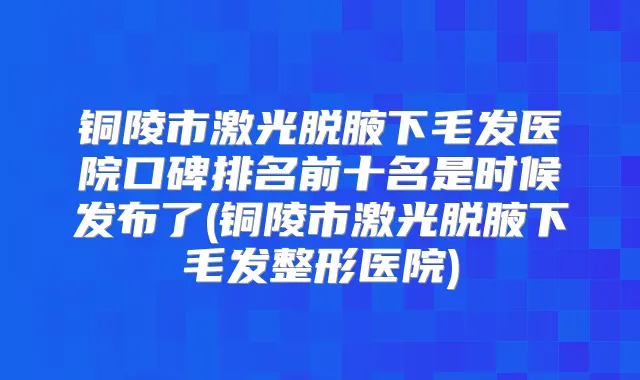 铜陵市激光脱腋下毛发医院口碑排名前十名是时候发布了(铜陵市激光脱腋下毛发整形医院)