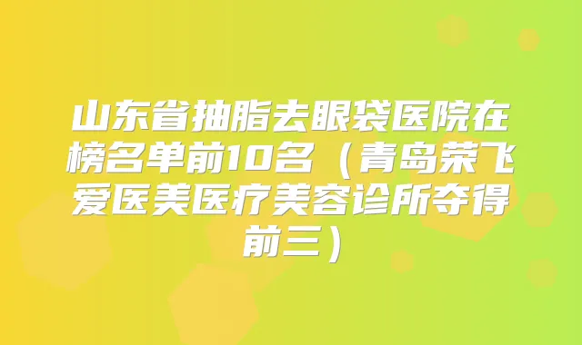 山东省抽脂去眼袋医院在榜名单前10名(青岛荣飞爱医美医疗美容诊所夺得前三)