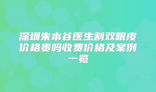 深圳朱本谷医生割双眼皮价格贵吗收费价格及案例一览