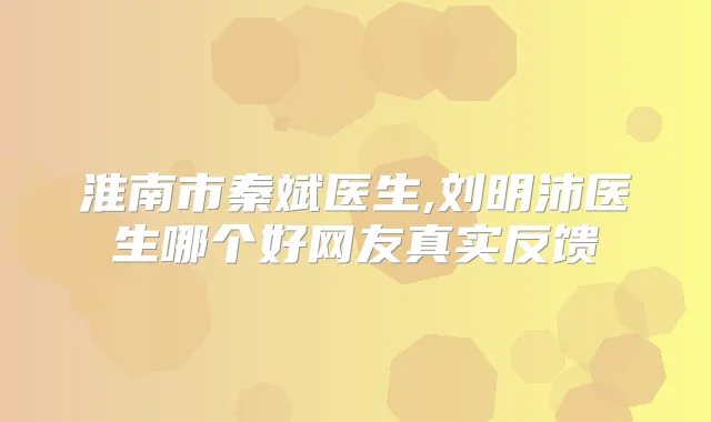淮南市秦斌医生,刘明沛医生哪个好网友真实反馈