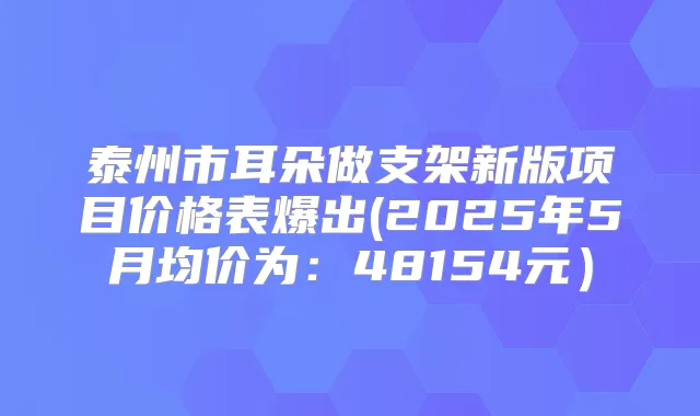 泰州市耳朵做支架新版项目价格表爆出(2025年5月均价为：48154元）