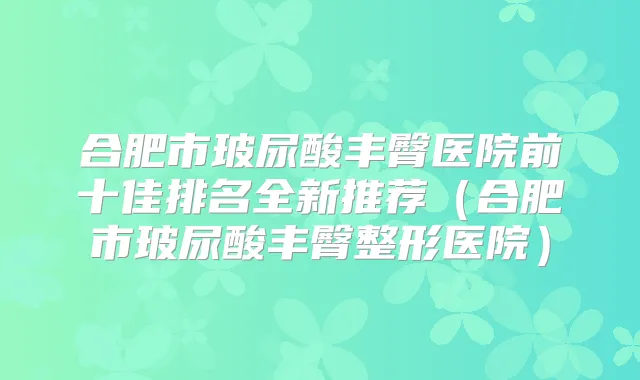 合肥市玻尿酸丰臀医院前十佳排名全新推荐（合肥市玻尿酸丰臀整形医院）