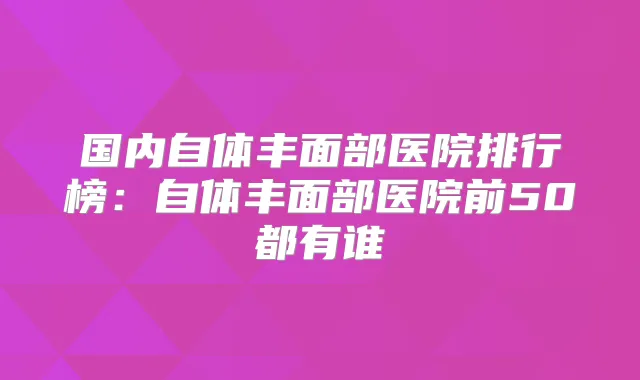 国内自体丰面部医院排行榜:自体丰面部医院前50都有谁
